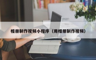无棣相册制作视频小程序（用相册制作视频）